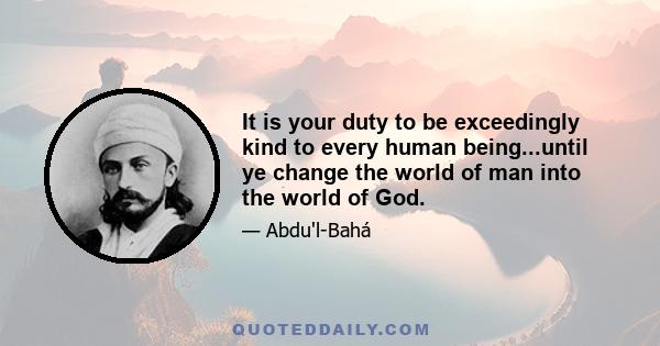 It is your duty to be exceedingly kind to every human being...until ye change the world of man into the world of God.