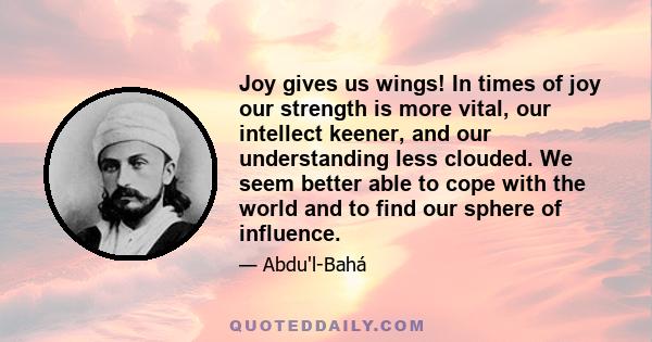 Joy gives us wings! In times of joy our strength is more vital, our intellect keener, and our understanding less clouded. We seem better able to cope with the world and to find our sphere of influence.