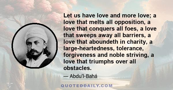 Let us have love and more love; a love that melts all opposition, a love that conquers all foes, a love that sweeps away all barriers, a love that aboundeth in charity, a large-heartedness, tolerance, forgiveness and