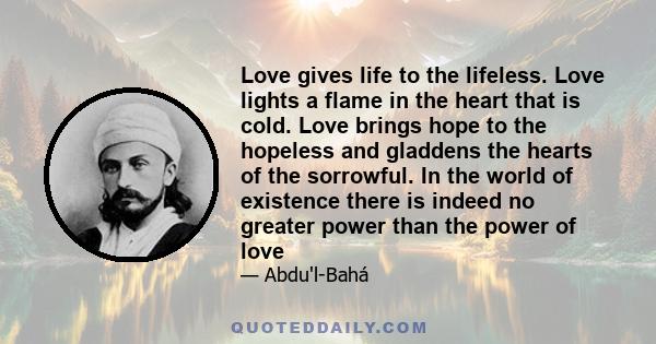 Love gives life to the lifeless. Love lights a flame in the heart that is cold. Love brings hope to the hopeless and gladdens the hearts of the sorrowful. In the world of existence there is indeed no greater power than