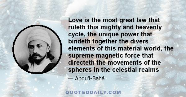 Love is the most great law that ruleth this mighty and heavenly cycle, the unique power that bindeth together the divers elements of this material world, the supreme magnetic force that directeth the movements of the