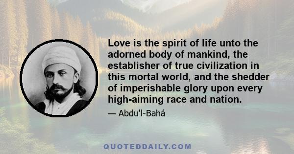 Love is the spirit of life unto the adorned body of mankind, the establisher of true civilization in this mortal world, and the shedder of imperishable glory upon every high-aiming race and nation.