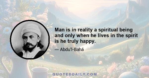 Man is in reality a spiritual being and only when he lives in the spirit is he truly happy.