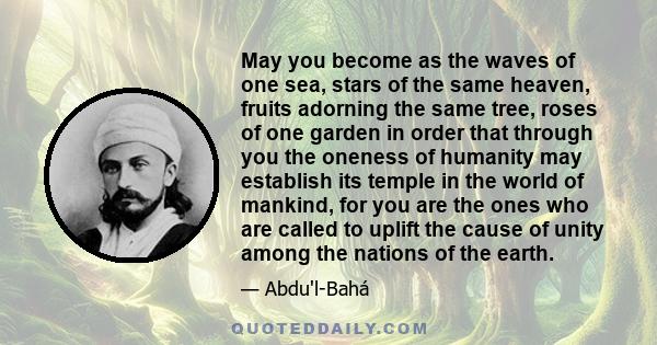 May you become as the waves of one sea, stars of the same heaven, fruits adorning the same tree, roses of one garden in order that through you the oneness of humanity may establish its temple in the world of mankind,