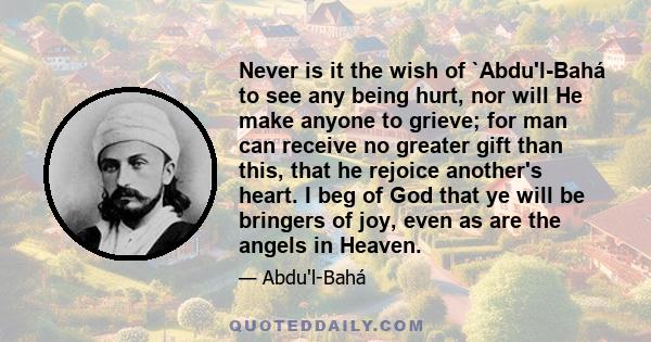 Never is it the wish of `Abdu'l-Bahá to see any being hurt, nor will He make anyone to grieve; for man can receive no greater gift than this, that he rejoice another's heart. I beg of God that ye will be bringers of