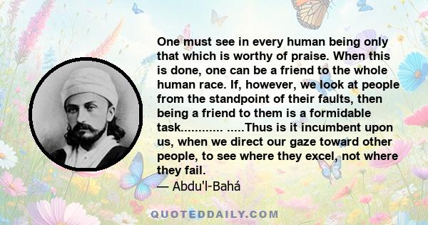 One must see in every human being only that which is worthy of praise. When this is done, one can be a friend to the whole human race. If, however, we look at people from the standpoint of their faults, then being a