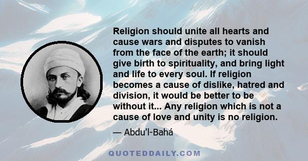 Religion should unite all hearts and cause wars and disputes to vanish from the face of the earth; it should give birth to spirituality, and bring light and life to every soul. If religion becomes a cause of dislike,