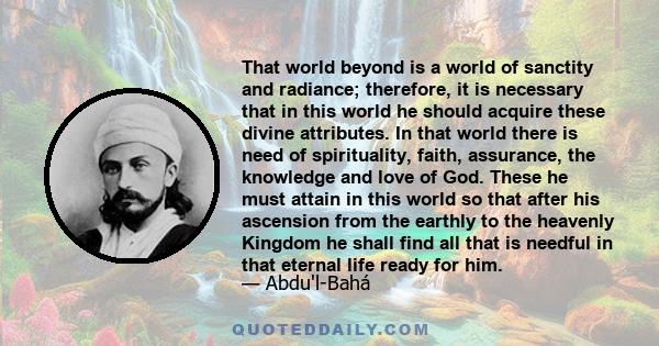 That world beyond is a world of sanctity and radiance; therefore, it is necessary that in this world he should acquire these divine attributes. In that world there is need of spirituality, faith, assurance, the