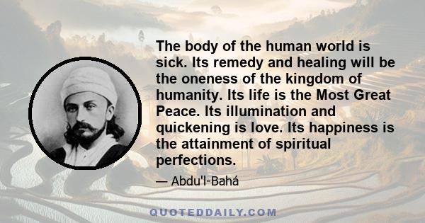 The body of the human world is sick. Its remedy and healing will be the oneness of the kingdom of humanity. Its life is the Most Great Peace. Its illumination and quickening is love. Its happiness is the attainment of