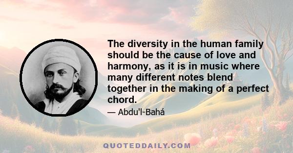 The diversity in the human family should be the cause of love and harmony, as it is in music where many different notes blend together in the making of a perfect chord.