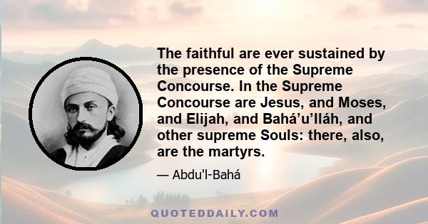 The faithful are ever sustained by the presence of the Supreme Concourse. In the Supreme Concourse are Jesus, and Moses, and Elijah, and Bahá’u’lláh, and other supreme Souls: there, also, are the martyrs.