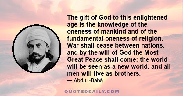 The gift of God to this enlightened age is the knowledge of the oneness of mankind and of the fundamental oneness of religion. War shall cease between nations, and by the will of God the Most Great Peace shall come; the 