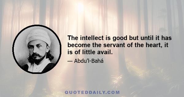 The intellect is good but until it has become the servant of the heart, it is of little avail.