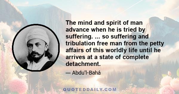 The mind and spirit of man advance when he is tried by suffering. ... so suffering and tribulation free man from the petty affairs of this worldly life until he arrives at a state of complete detachment.