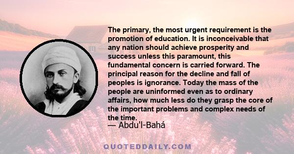 The primary, the most urgent requirement is the promotion of education. It is inconceivable that any nation should achieve prosperity and success unless this paramount, this fundamental concern is carried forward. The