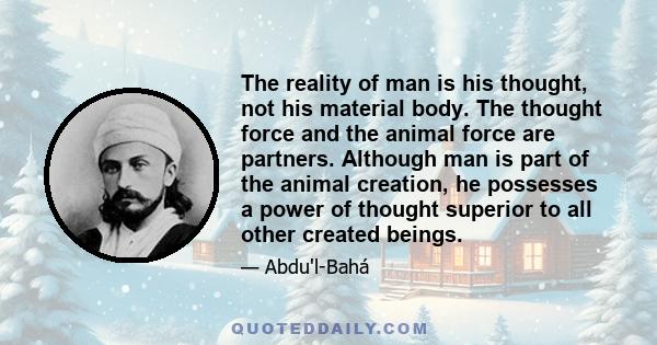 The reality of man is his thought, not his material body. The thought force and the animal force are partners. Although man is part of the animal creation, he possesses a power of thought superior to all other created