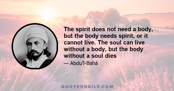 The spirit does not need a body, but the body needs spirit, or it cannot live. The soul can live without a body, but the body without a soul dies