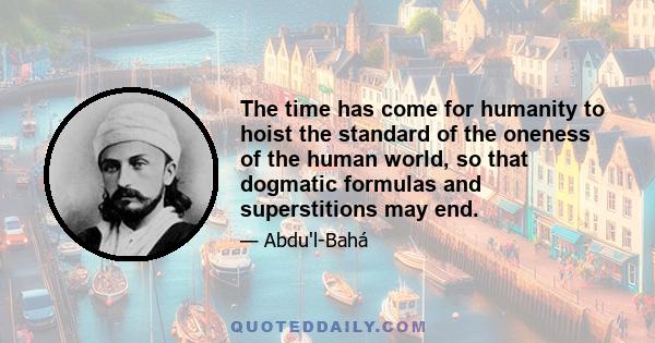 The time has come for humanity to hoist the standard of the oneness of the human world, so that dogmatic formulas and superstitions may end.