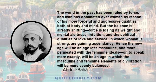 The world in the past has been ruled by force, and man has dominated over woman by reason of his more forceful and aggressive qualities both of body and mind. But the balance is already shifting—force is losing its