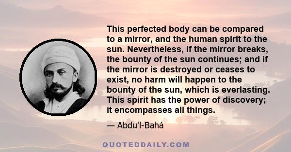 This perfected body can be compared to a mirror, and the human spirit to the sun. Nevertheless, if the mirror breaks, the bounty of the sun continues; and if the mirror is destroyed or ceases to exist, no harm will