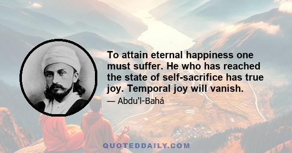 To attain eternal happiness one must suffer. He who has reached the state of self-sacrifice has true joy. Temporal joy will vanish.