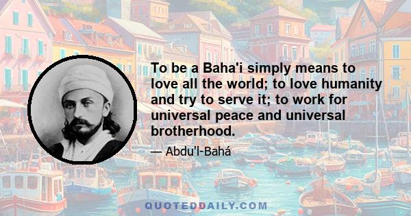 To be a Baha'i simply means to love all the world; to love humanity and try to serve it; to work for universal peace and universal brotherhood.