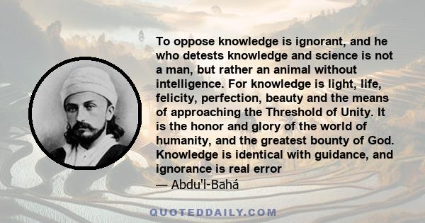 To oppose knowledge is ignorant, and he who detests knowledge and science is not a man, but rather an animal without intelligence. For knowledge is light, life, felicity, perfection, beauty and the means of approaching