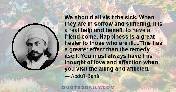 We should all visit the sick. When they are in sorrow and suffering, it is a real help and benefit to have a friend come. Happiness is a great healer to those who are ill....This has a greater effect than the remedy