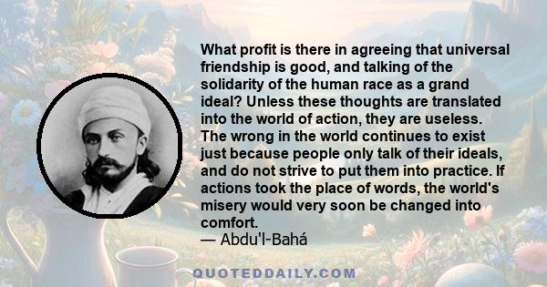 What profit is there in agreeing that universal friendship is good, and talking of the solidarity of the human race as a grand ideal? Unless these thoughts are translated into the world of action, they are useless. The