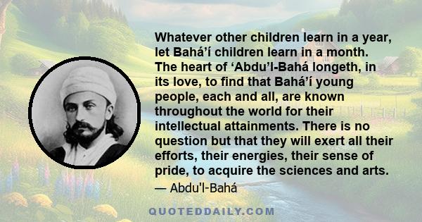 Whatever other children learn in a year, let Bahá’í children learn in a month. The heart of ‘Abdu’l-Bahá longeth, in its love, to find that Bahá’í young people, each and all, are known throughout the world for their