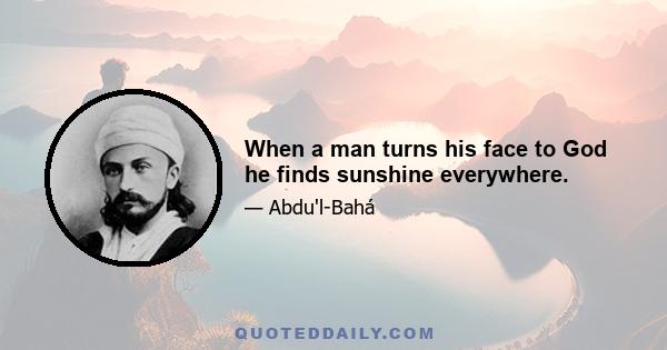 When a man turns his face to God he finds sunshine everywhere.