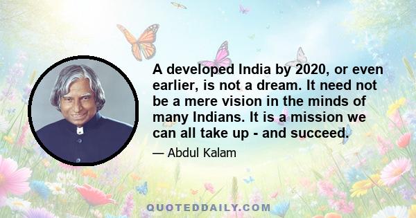 A developed India by 2020, or even earlier, is not a dream. It need not be a mere vision in the minds of many Indians. It is a mission we can all take up - and succeed.