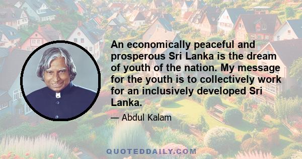 An economically peaceful and prosperous Sri Lanka is the dream of youth of the nation. My message for the youth is to collectively work for an inclusively developed Sri Lanka.