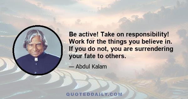 Be active! Take on responsibility! Work for the things you believe in. If you do not, you are surrendering your fate to others.