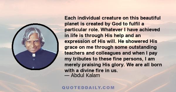 Each individual creature on this beautiful planet is created by God to fulfil a particular role. Whatever I have achieved in life is through His help and an expression of His will. He showered His grace on me through