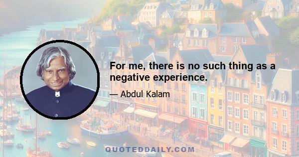 For me, there is no such thing as a negative experience.