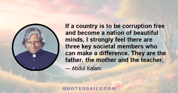 If a country is to be corruption free and become a nation of beautiful minds, I strongly feel there are three key societal members who can make a difference. They are the father, the mother and the teacher.