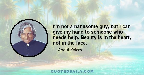 I'm not a handsome guy, but I can give my hand to someone who needs help. Beauty is in the heart, not in the face.