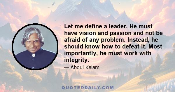 Let me define a leader. He must have vision and passion and not be afraid of any problem. Instead, he should know how to defeat it. Most importantly, he must work with integrity.