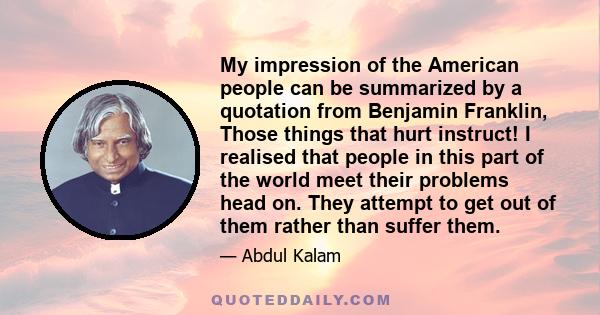 My impression of the American people can be summarized by a quotation from Benjamin Franklin, Those things that hurt instruct! I realised that people in this part of the world meet their problems head on. They attempt