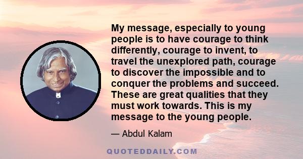 My message, especially to young people is to have courage to think differently, courage to invent, to travel the unexplored path, courage to discover the impossible and to conquer the problems and succeed. These are