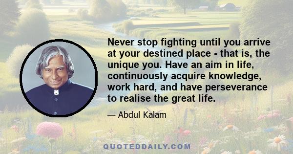 Never stop fighting until you arrive at your destined place - that is, the unique you. Have an aim in life, continuously acquire knowledge, work hard, and have perseverance to realise the great life.