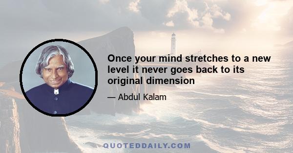 Once your mind stretches to a new level it never goes back to its original dimension