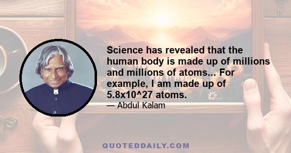 Science has revealed that the human body is made up of millions and millions of atoms... For example, I am made up of 5.8x10^27 atoms.