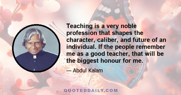 Teaching is a very noble profession that shapes the character, caliber, and future of an individual. If the people remember me as a good teacher, that will be the biggest honour for me.