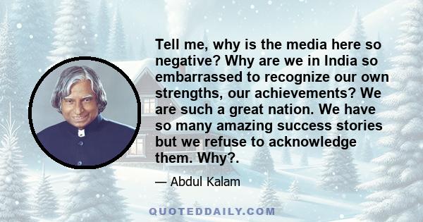 Tell me, why is the media here so negative? Why are we in India so embarrassed to recognize our own strengths, our achievements? We are such a great nation. We have so many amazing success stories but we refuse to