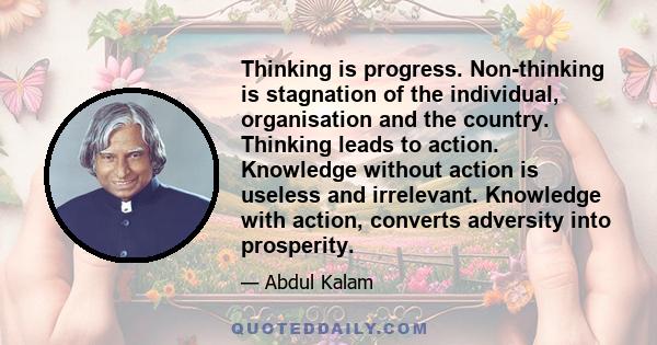 Thinking is progress. Non-thinking is stagnation of the individual, organisation and the country. Thinking leads to action. Knowledge without action is useless and irrelevant. Knowledge with action, converts adversity