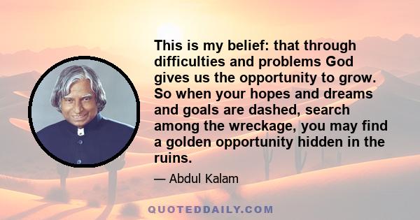 This is my belief: that through difficulties and problems God gives us the opportunity to grow. So when your hopes and dreams and goals are dashed, search among the wreckage, you may find a golden opportunity hidden in