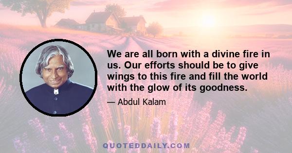 We are all born with a divine fire in us. Our efforts should be to give wings to this fire and fill the world with the glow of its goodness.