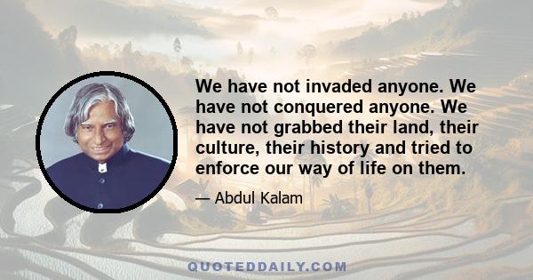 We have not invaded anyone. We have not conquered anyone. We have not grabbed their land, their culture, their history and tried to enforce our way of life on them.